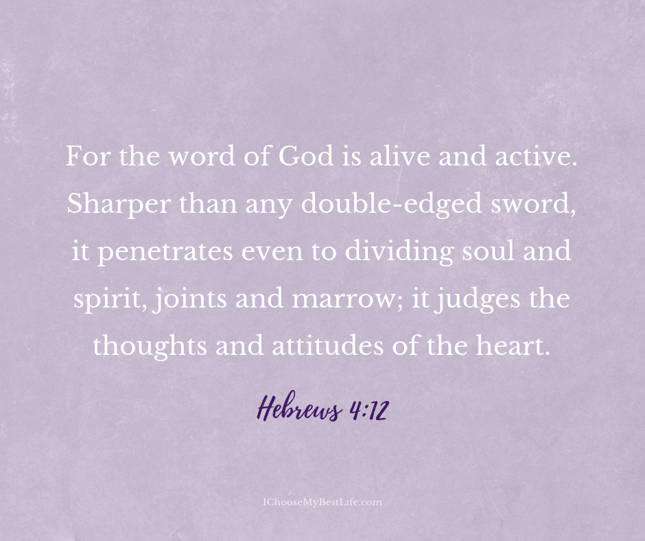 For the word of God is alive and active. Sharper than any double-edged sword, it penetrates even to dividing soul and spirit, joints and marrow; it judges the thoughts and attitudes of the heart. Hebrews 4:12